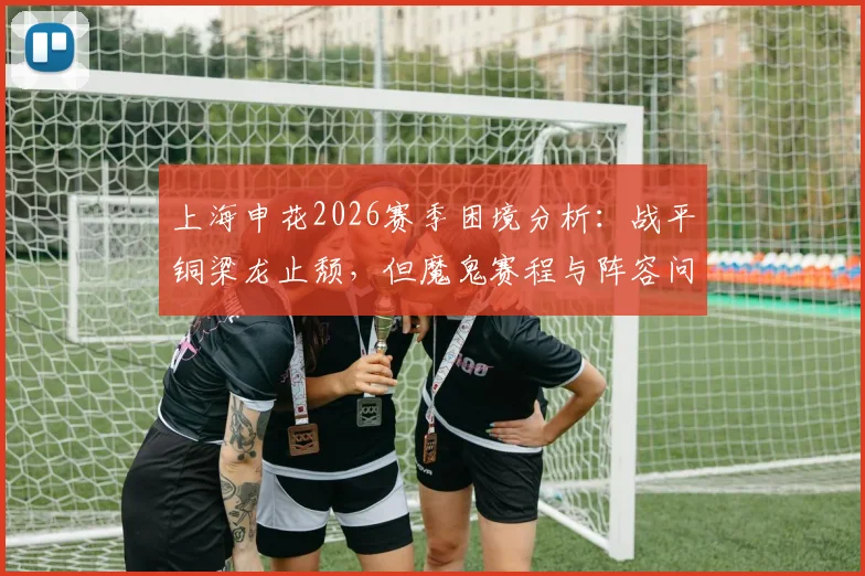 上海申花2026赛季困境分析：战平铜梁龙止颓，但魔鬼赛程与阵容问题让苦日子仍在继续