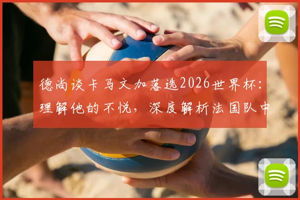 德尚谈卡马文加落选2026世界杯：理解他的不悦，深度解析法国队中场竞争格局与球员未来