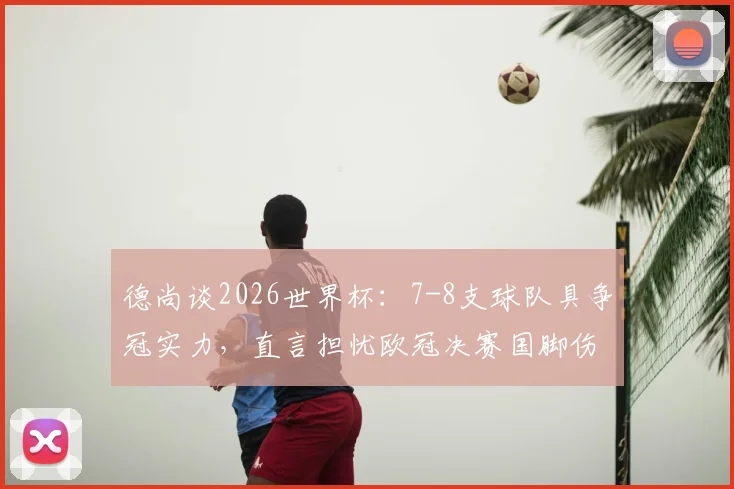 德尚谈2026世界杯:7-8支球队具争冠实力,直言担忧欧冠决赛国脚伤病影响法国队备战