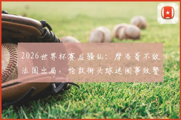 2026世界杯赛后骚乱：摩洛哥不敌法国出局，伦敦街头球迷闹事致警员受伤事件深度复盘