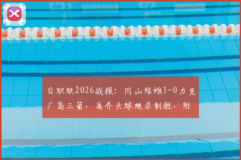 日职联2026战报：冈山绿雉1-0力克广岛三箭，高乔头球绝杀制胜，附全场录像回放与积分榜分析