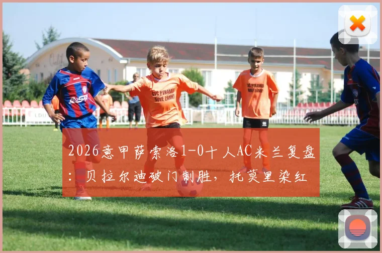 2026意甲萨索洛1-0十人AC米兰复盘：贝拉尔迪破门制胜，托莫里染红离场细节及停赛影响分析